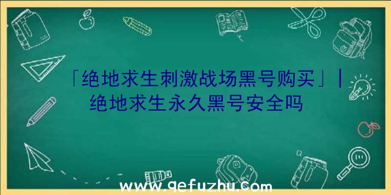 「绝地求生刺激战场黑号购买」|绝地求生永久黑号安全吗